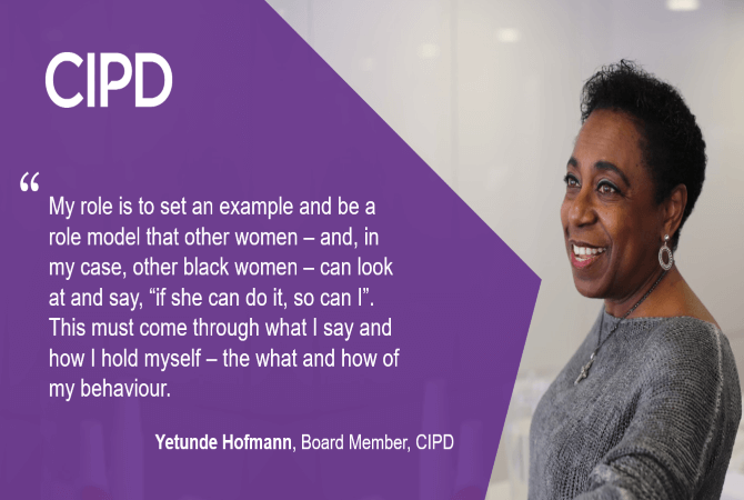 "My role is to set an example and be a role model that other women- and, in my case, other black women- can look at and say, " if she can do it, so can I". This must come through what I say and how I hold myself- the what and how of my behaviour." - Yetunde Hofmann, Board Member, CIPD